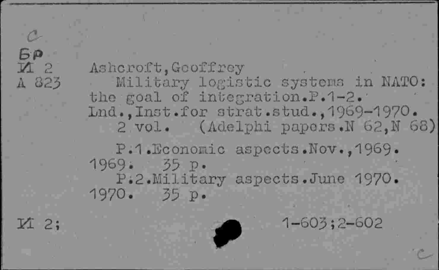 ﻿E>P JZL 2 A 823
Ashcroft,Geoffrey
Military logistic systems in NATO: the goal of integration.P.1-2.' Lnd.,Inst.for strat.stud.,1909-1970.
2 vol. (Adelphi papers»N 62,N 68)
P.1.Economic aspects.Nov.,1969•
1969.	35 p.
Pi2.Military aspects.June 1970.
1970.	33 p.
KT 2;
1—603;2—602